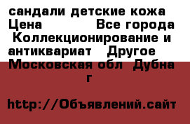 сандали детские кожа › Цена ­ 2 000 - Все города Коллекционирование и антиквариат » Другое   . Московская обл.,Дубна г.